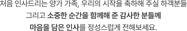 처음 인사드리는 양가 가족, 우리의 시작을 축하해 주실 하객분들 그리고 소중한 순간을 함께해 준 감사한 분들께 마음을 담은 인사를 정성스럽게 전해보세요.