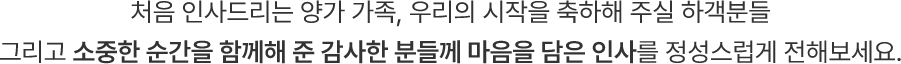 처음 인사드리는 양가 가족, 우리의 시작을 축하해 주실 하객분들 그리고 소중한 순간을 함께해 준 감사한 분들께 마음을 담은 인사를 정성스럽게 전해보세요.